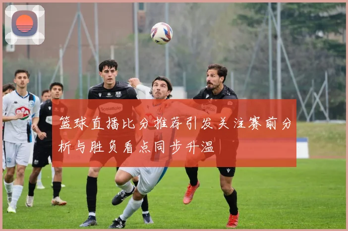 篮球直播比分推荐引发关注赛前分析与胜负看点同步升温