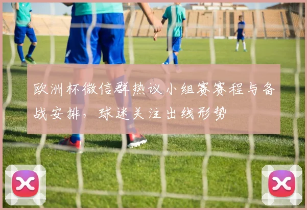 欧洲杯微信群热议小组赛赛程与备战安排，球迷关注出线形势