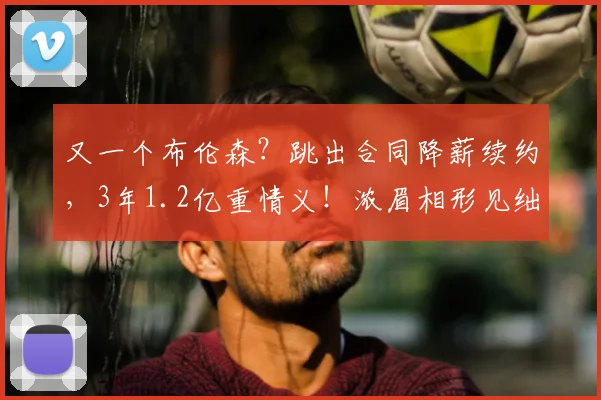 又一个布伦森？跳出合同降薪续约，3年1.2亿重情义！浓眉相形见绌
