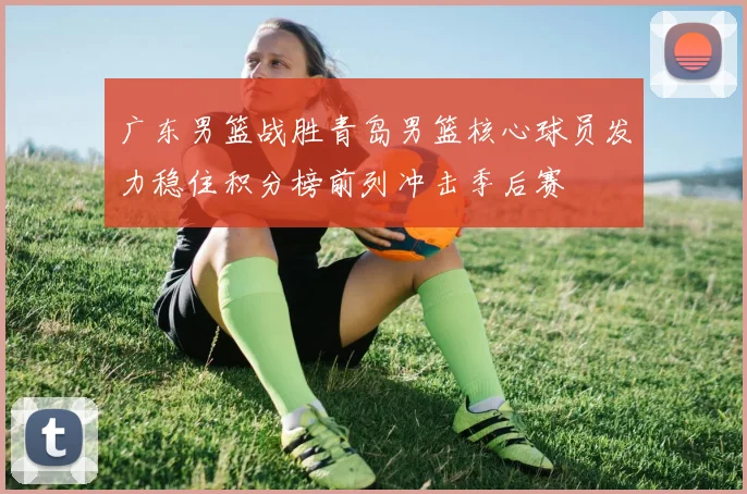 广东男篮战胜青岛男篮核心球员发力稳住积分榜前列冲击季后赛