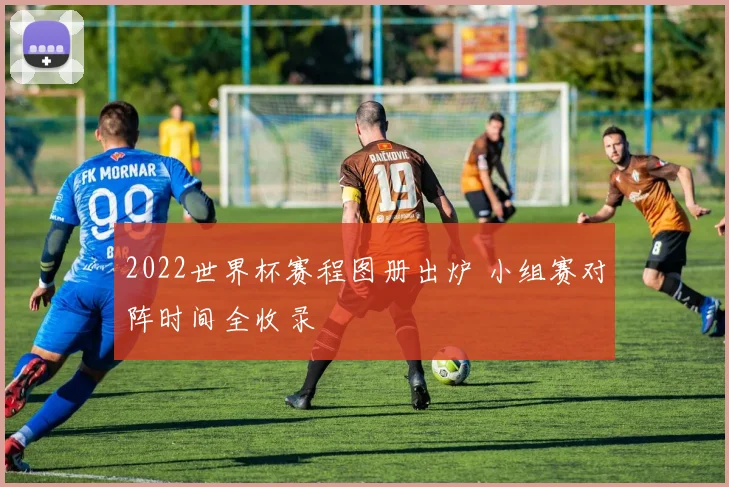 2022世界杯赛程图册出炉 小组赛对阵时间全收录