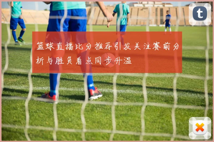 篮球直播比分推荐引发关注赛前分析与胜负看点同步升温