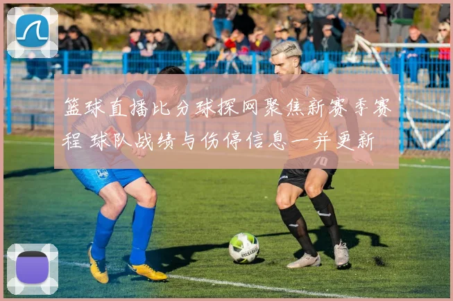 篮球直播比分球探网聚焦新赛季赛程 球队战绩与伤停信息一并更新
