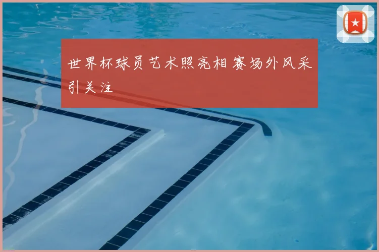 世界杯球员艺术照亮相 赛场外风采引关注