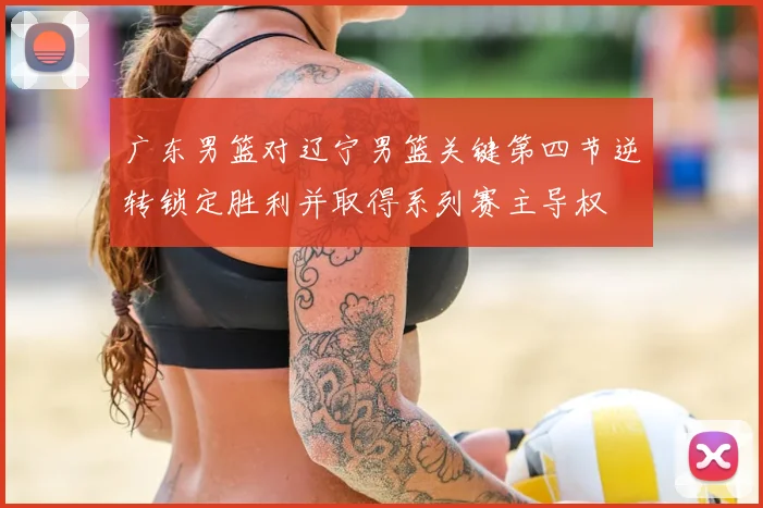 广东男篮对辽宁男篮关键第四节逆转锁定胜利并取得系列赛主导权
