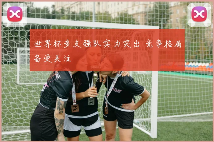 世界杯多支强队实力突出 竞争格局备受关注