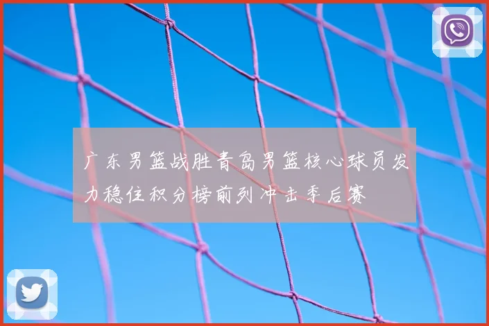 广东男篮战胜青岛男篮核心球员发力稳住积分榜前列冲击季后赛