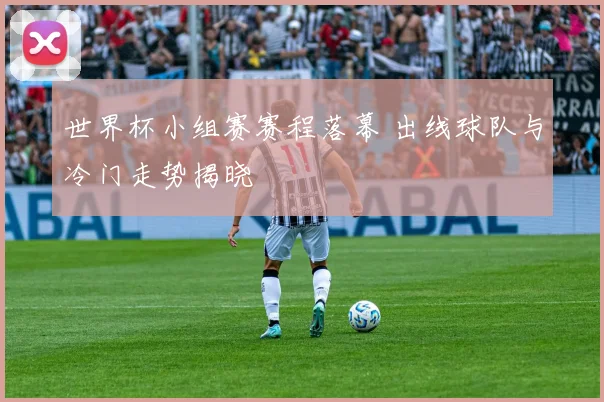 世界杯小组赛赛程落幕 出线球队与冷门走势揭晓