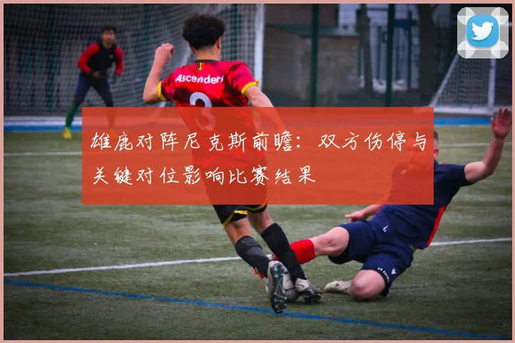 雄鹿对阵尼克斯前瞻：双方伤停与关键对位影响比赛结果