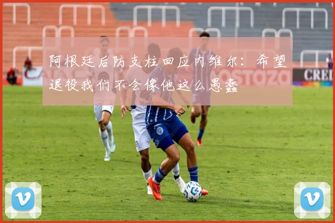 阿根廷后防支柱回应内维尔：希望退役我们不会像他这么愚蠢