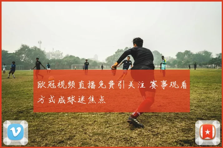 欧冠视频直播免费引关注 赛事观看方式成球迷焦点