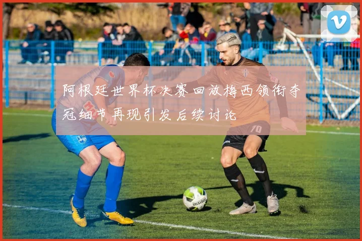阿根廷世界杯决赛回放梅西领衔夺冠细节再现引发后续讨论