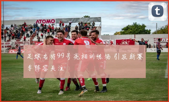 足球名将99号亮相训练场 引发新赛季阵容关注