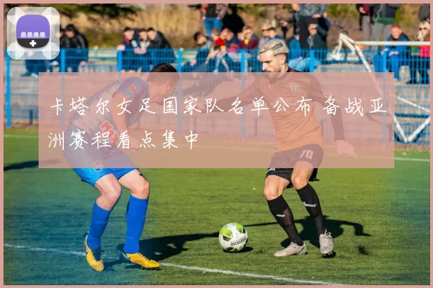 卡塔尔女足国家队名单公布 备战亚洲赛程看点集中