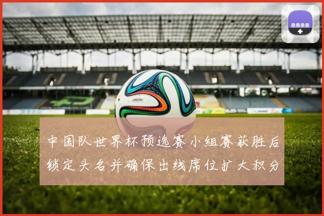 中国队世界杯预选赛小组赛获胜后锁定头名并确保出线席位扩大积分优势