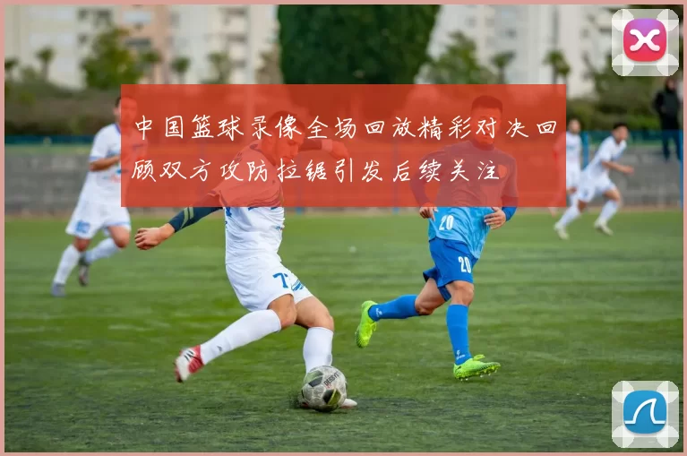 中国篮球录像全场回放精彩对决回顾双方攻防拉锯引发后续关注