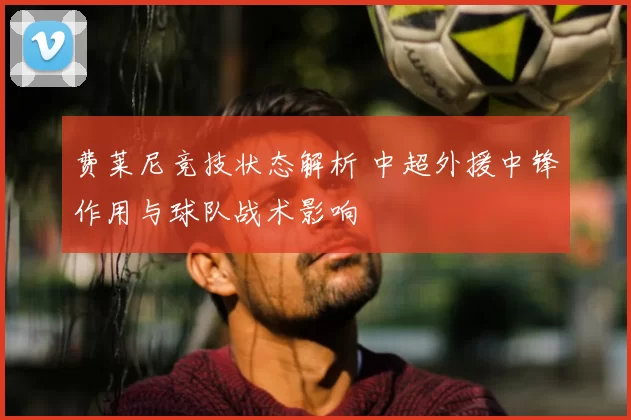 费莱尼竞技状态解析 中超外援中锋作用与球队战术影响