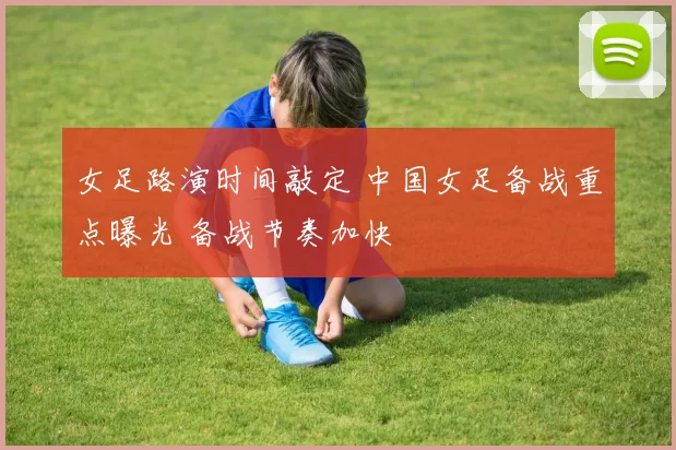 女足路演时间敲定 中国女足备战重点曝光 备战节奏加快