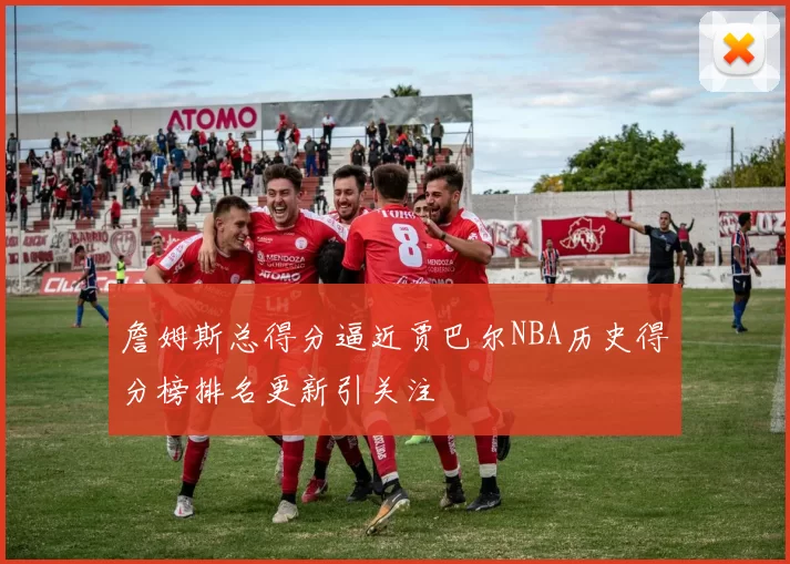 詹姆斯总得分逼近贾巴尔NBA历史得分榜排名更新引关注