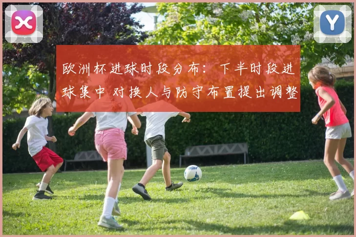 欧洲杯进球时段分布：下半时段进球集中 对换人与防守布置提出调整要求
