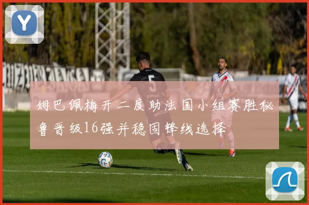 姆巴佩梅开二度助法国小组赛胜秘鲁晋级16强并稳固锋线选择