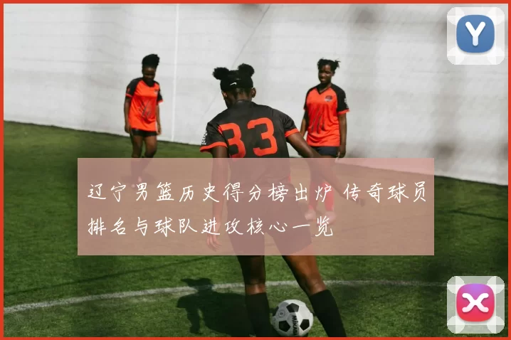 辽宁男篮历史得分榜出炉 传奇球员排名与球队进攻核心一览