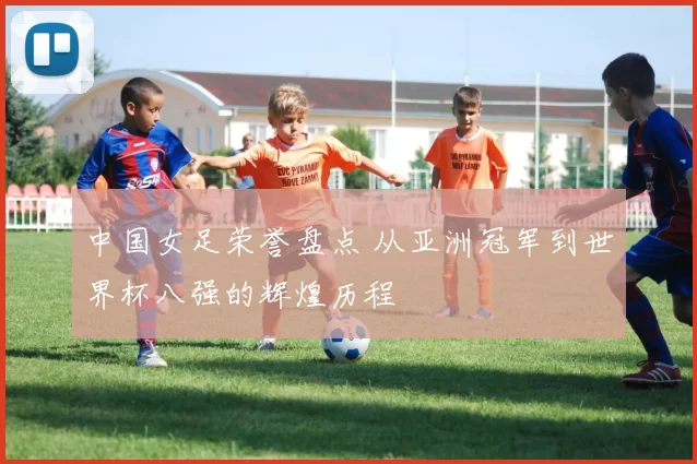 中国女足荣誉盘点 从亚洲冠军到世界杯八强的辉煌历程