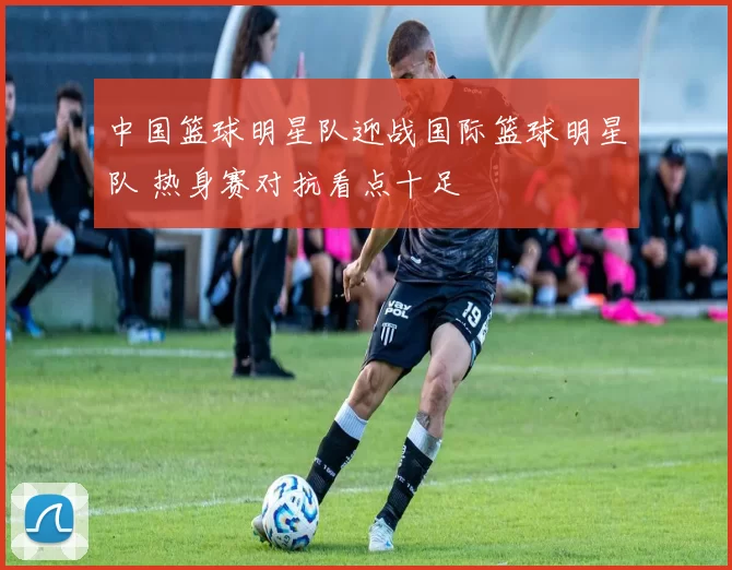 中国篮球明星队迎战国际篮球明星队 热身赛对抗看点十足