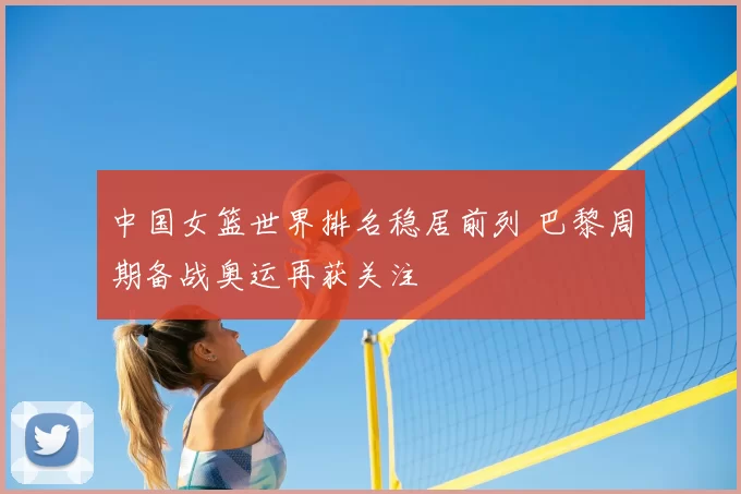 中国女篮世界排名稳居前列 巴黎周期备战奥运再获关注