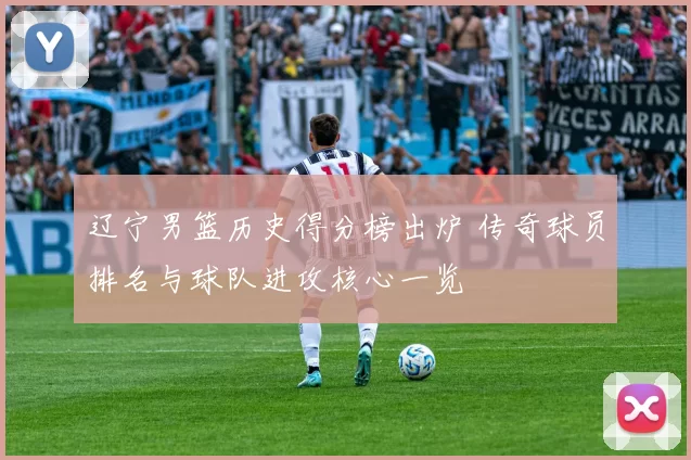 辽宁男篮历史得分榜出炉 传奇球员排名与球队进攻核心一览