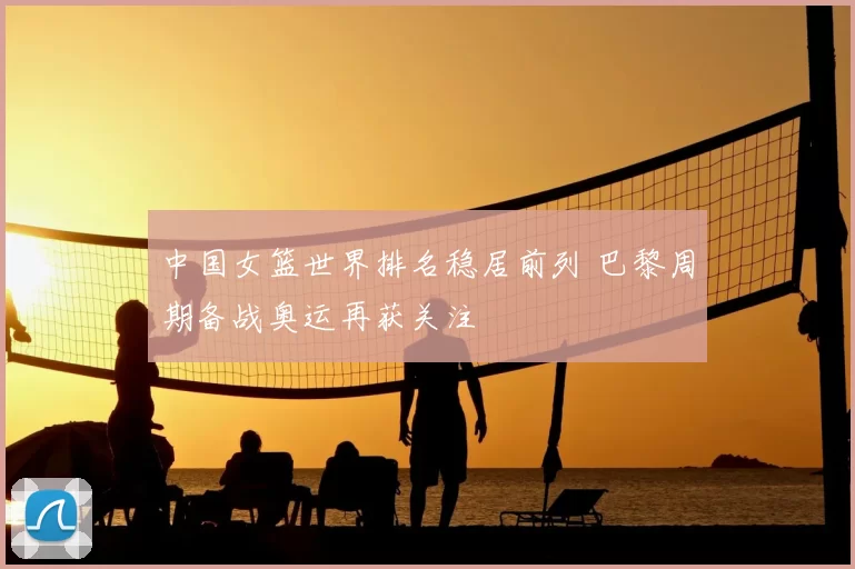 中国女篮世界排名稳居前列 巴黎周期备战奥运再获关注
