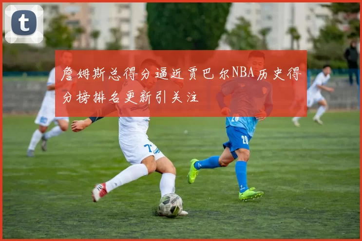 詹姆斯总得分逼近贾巴尔NBA历史得分榜排名更新引关注