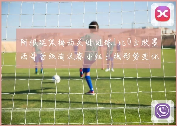 阿根廷凭梅西关键进球1比0击败墨西哥晋级淘汰赛小组出线形势变化