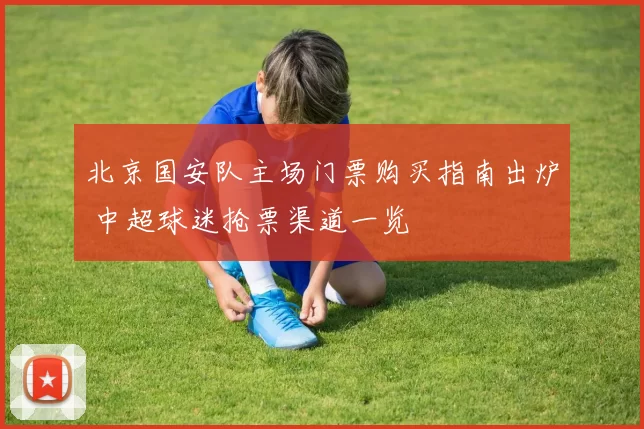 北京国安队主场门票购买指南出炉 中超球迷抢票渠道一览