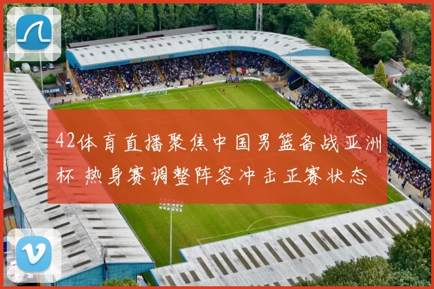 42体育直播聚焦中国男篮备战亚洲杯 热身赛调整阵容冲击正赛状态