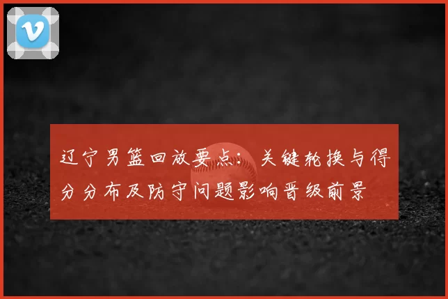 辽宁男篮回放要点:关键轮换与得分分布及防守问题影响晋级前景