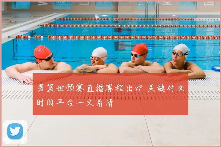 男篮世预赛直播赛程出炉 关键对决时间平台一文看清