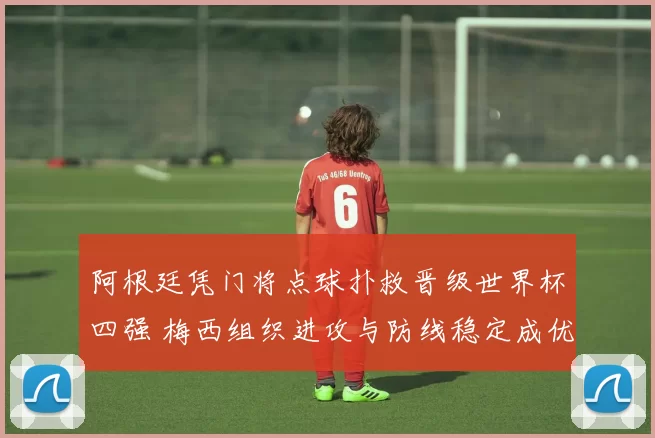 阿根廷凭门将点球扑救晋级世界杯四强 梅西组织进攻与防线稳定成优势