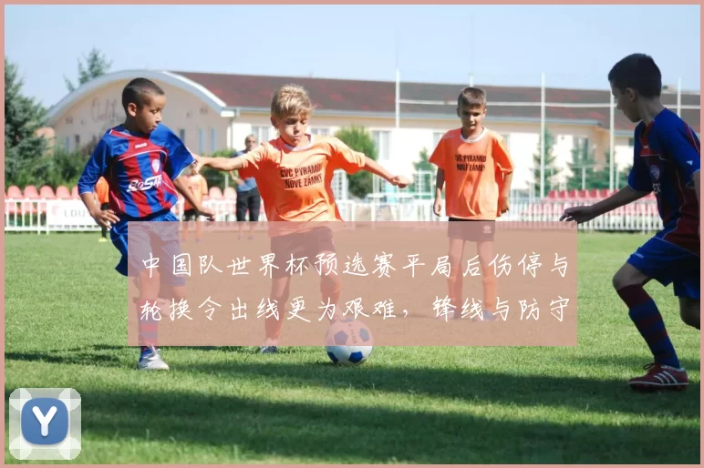 中国队世界杯预选赛平局后伤停与轮换令出线更为艰难，锋线与防守成关注点