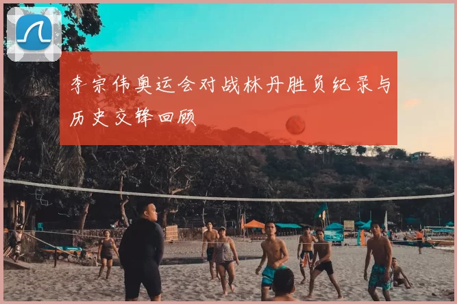 李宗伟奥运会对战林丹胜负纪录与历史交锋回顾