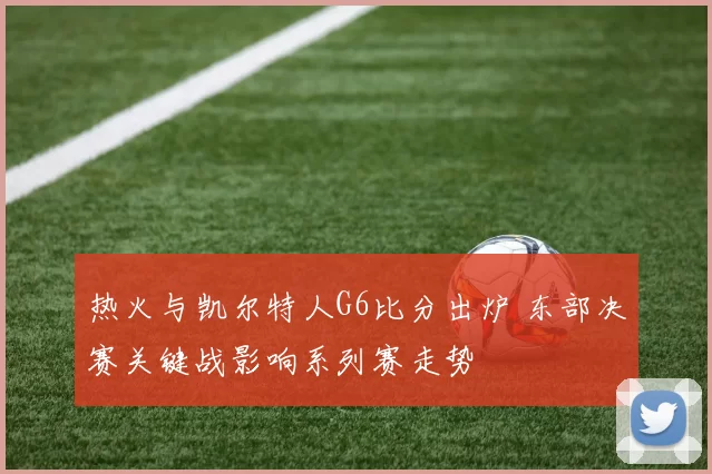 热火与凯尔特人G6比分出炉 东部决赛关键战影响系列赛走势