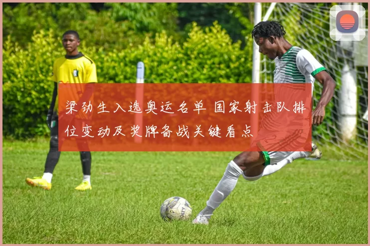 梁劲生入选奥运名单 国家射击队排位变动及奖牌备战关键看点