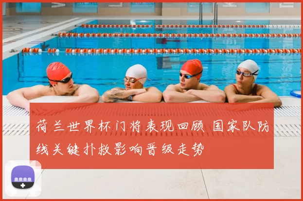 荷兰世界杯门将表现回顾 国家队防线关键扑救影响晋级走势