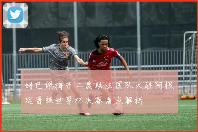 姆巴佩梅开二度助法国队大胜阿根廷晋级世界杯决赛看点解析