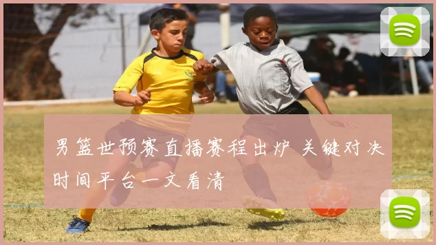 男篮世预赛直播赛程出炉 关键对决时间平台一文看清