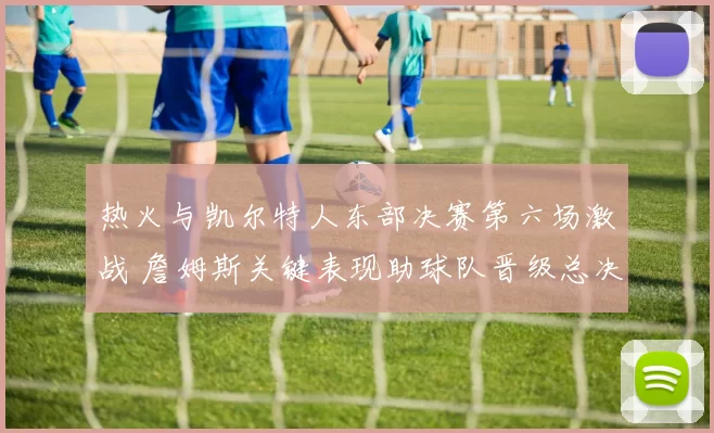 热火与凯尔特人东部决赛第六场激战 詹姆斯关键表现助球队晋级总决赛