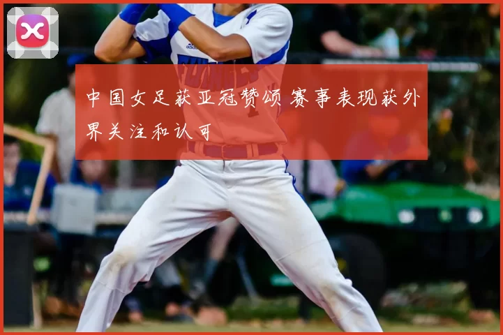 中国女足获亚冠赞颂 赛事表现获外界关注和认可