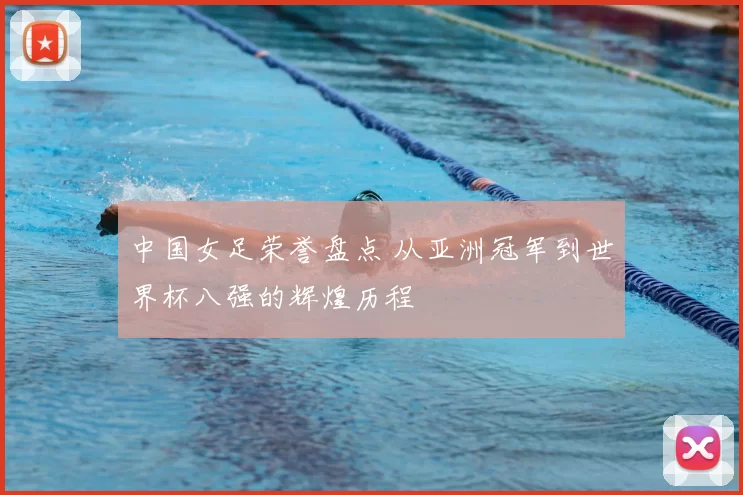 中国女足荣誉盘点 从亚洲冠军到世界杯八强的辉煌历程