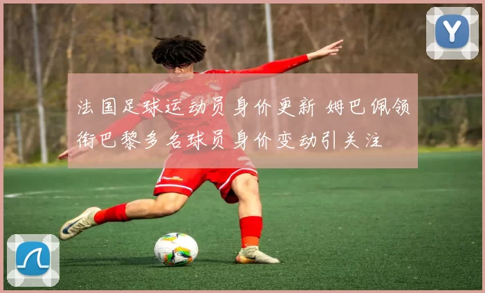 法国足球运动员身价更新 姆巴佩领衔巴黎多名球员身价变动引关注