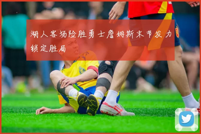 湖人客场险胜勇士詹姆斯末节发力锁定胜局